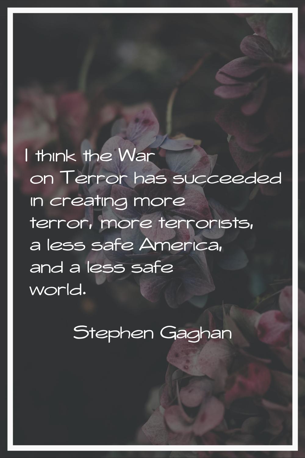 I think the War on Terror has succeeded in creating more terror, more terrorists, a less safe Ameri