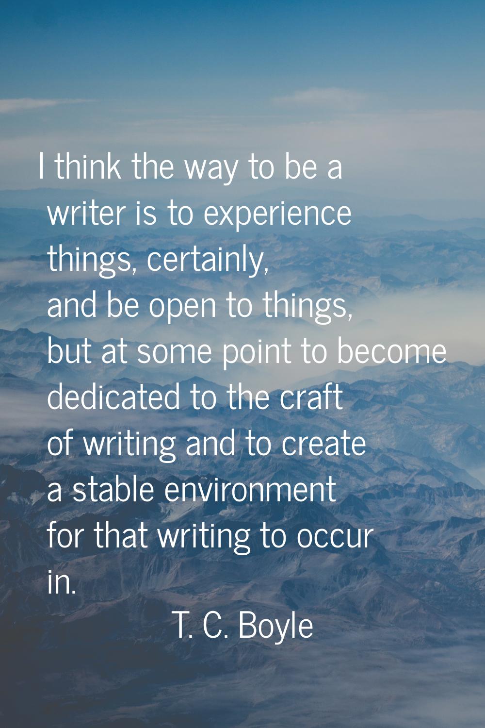 I think the way to be a writer is to experience things, certainly, and be open to things, but at so