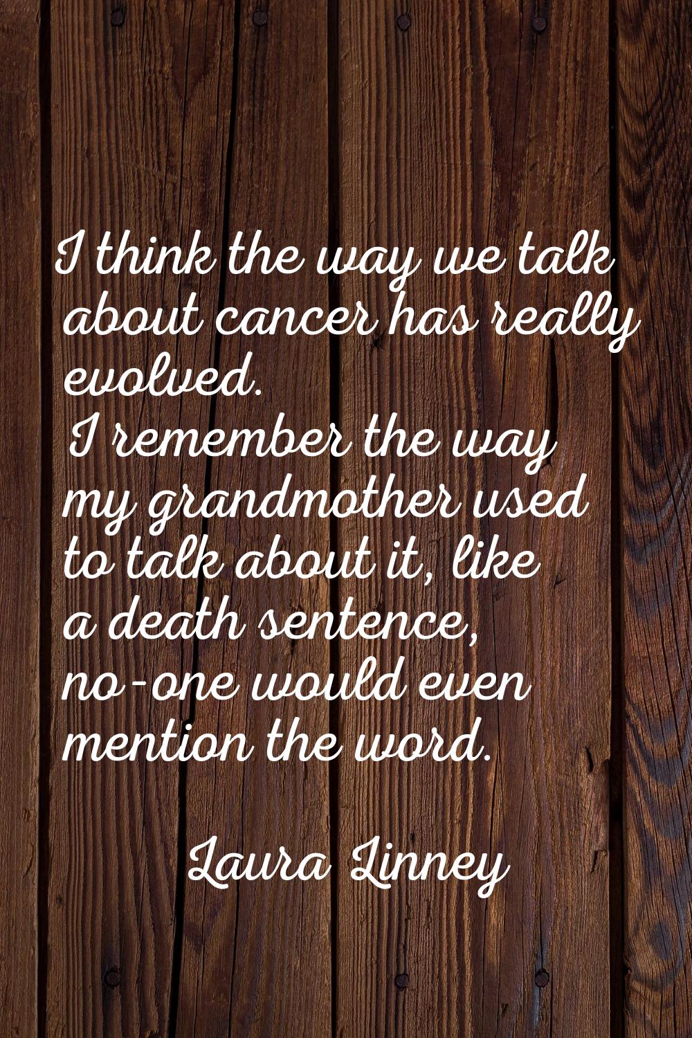 I think the way we talk about cancer has really evolved. I remember the way my grandmother used to 
