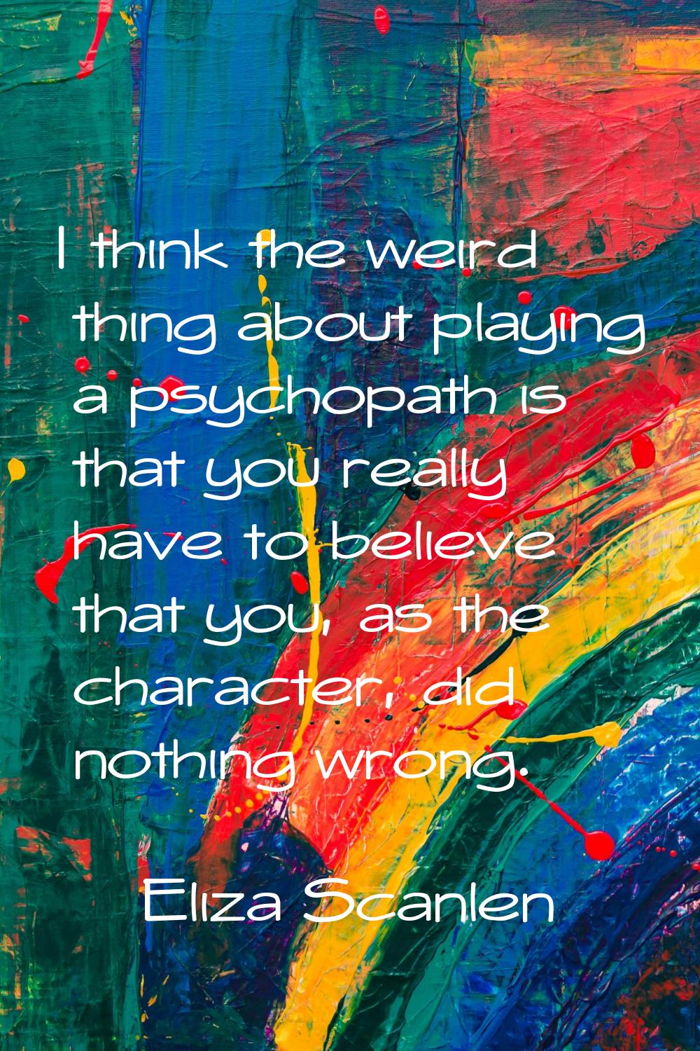 I think the weird thing about playing a psychopath is that you really have to believe that you, as 