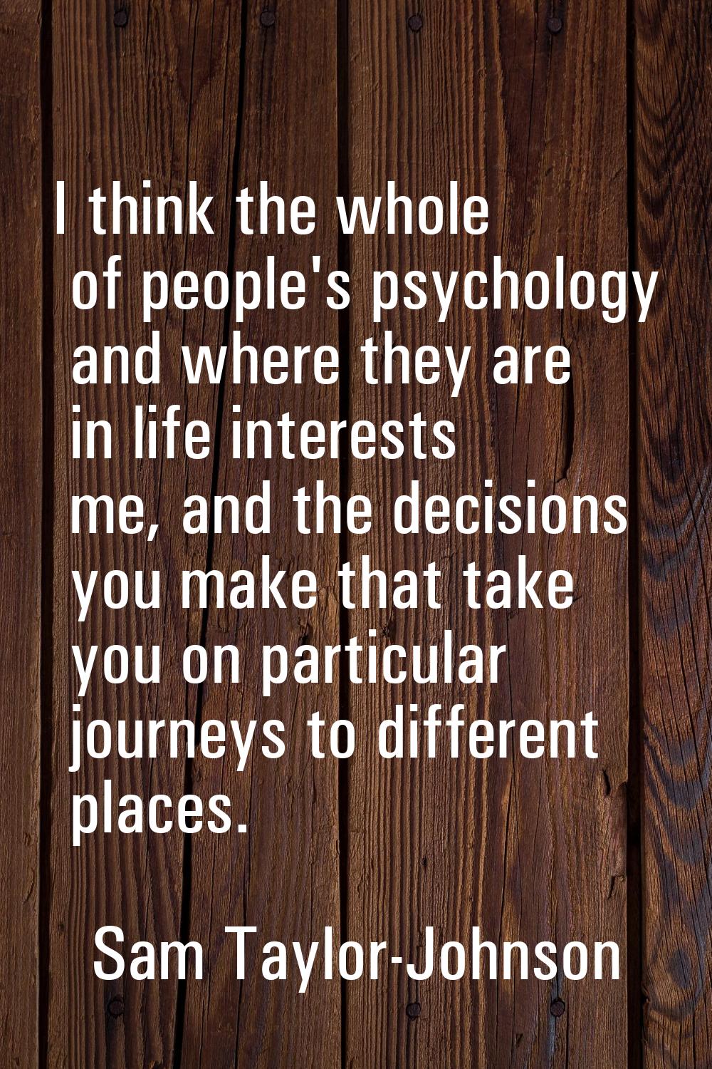 I think the whole of people's psychology and where they are in life interests me, and the decisions
