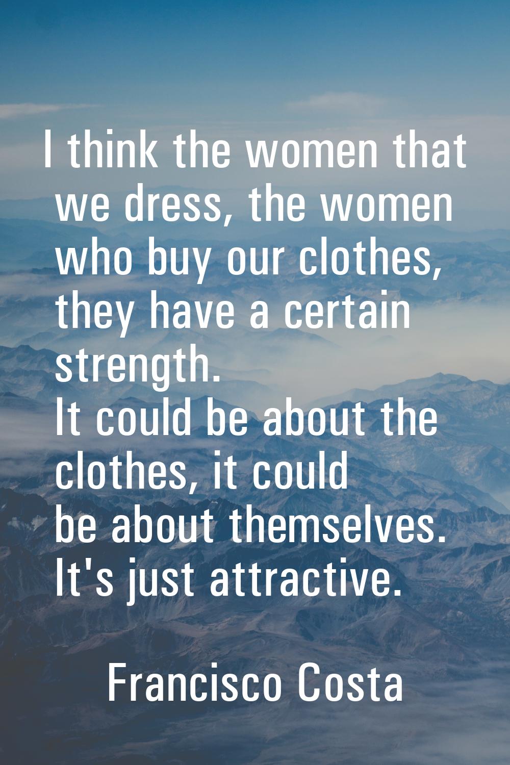 I think the women that we dress, the women who buy our clothes, they have a certain strength. It co