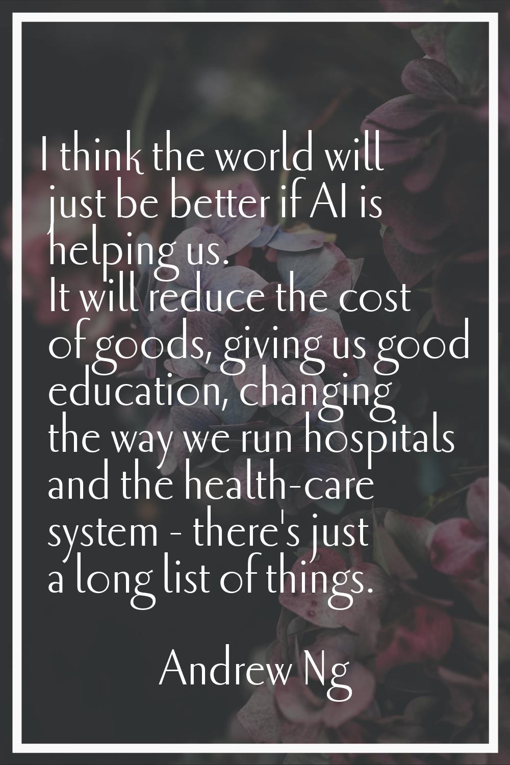 I think the world will just be better if AI is helping us. It will reduce the cost of goods, giving