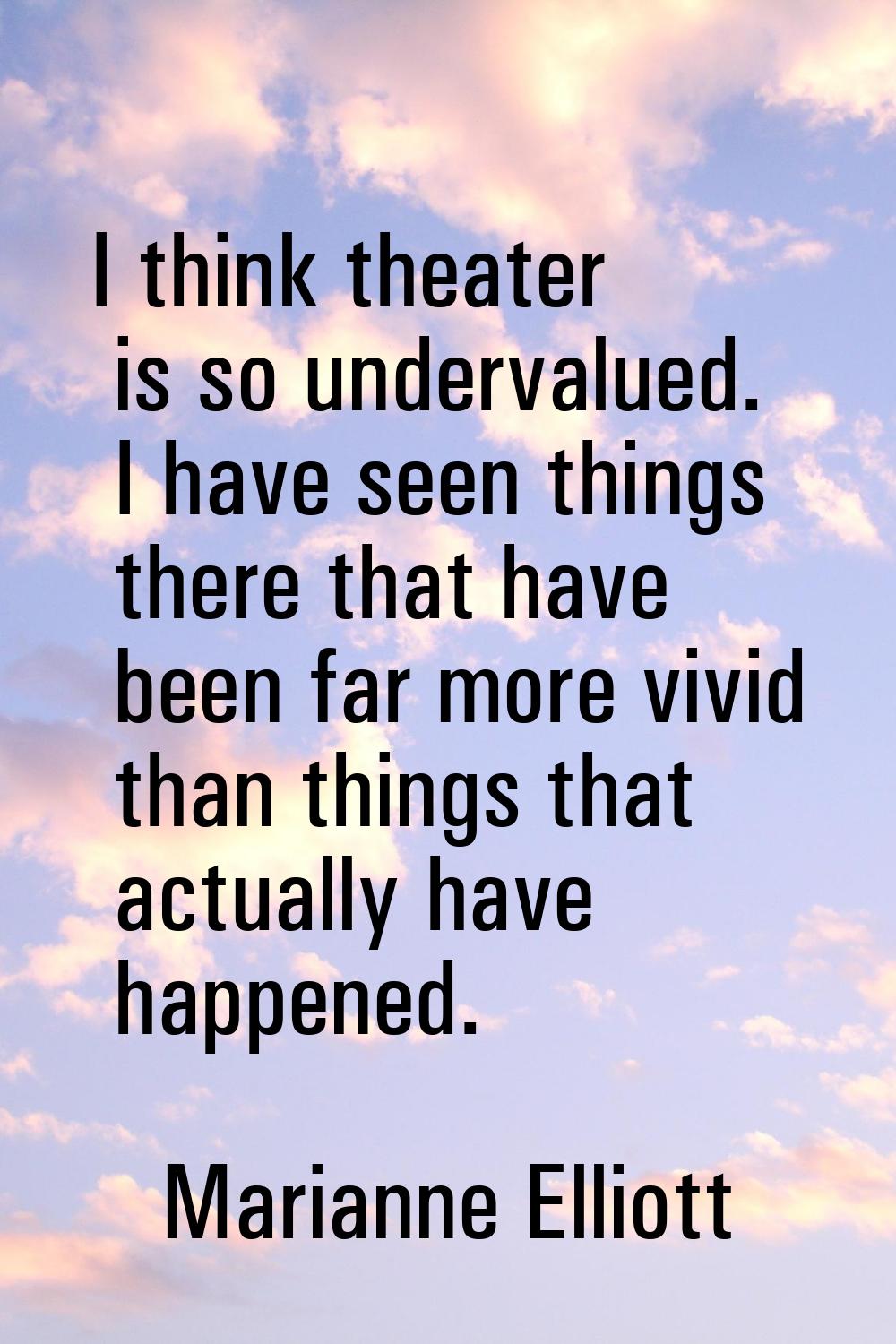 I think theater is so undervalued. I have seen things there that have been far more vivid than thin