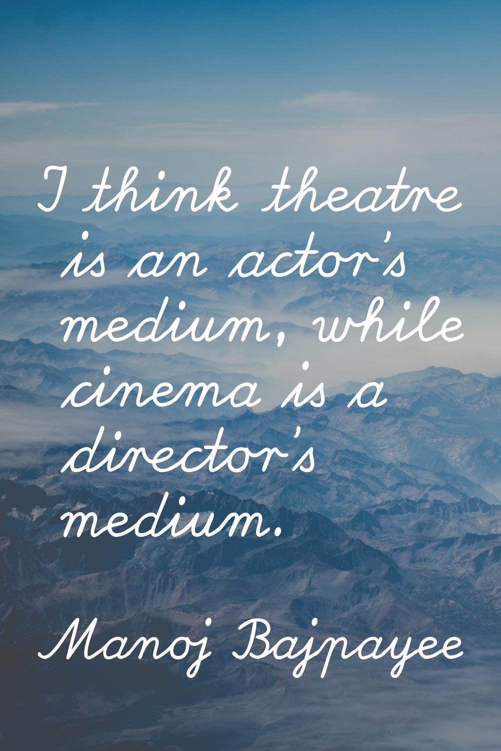 I think theatre is an actor's medium, while cinema is a director's medium.