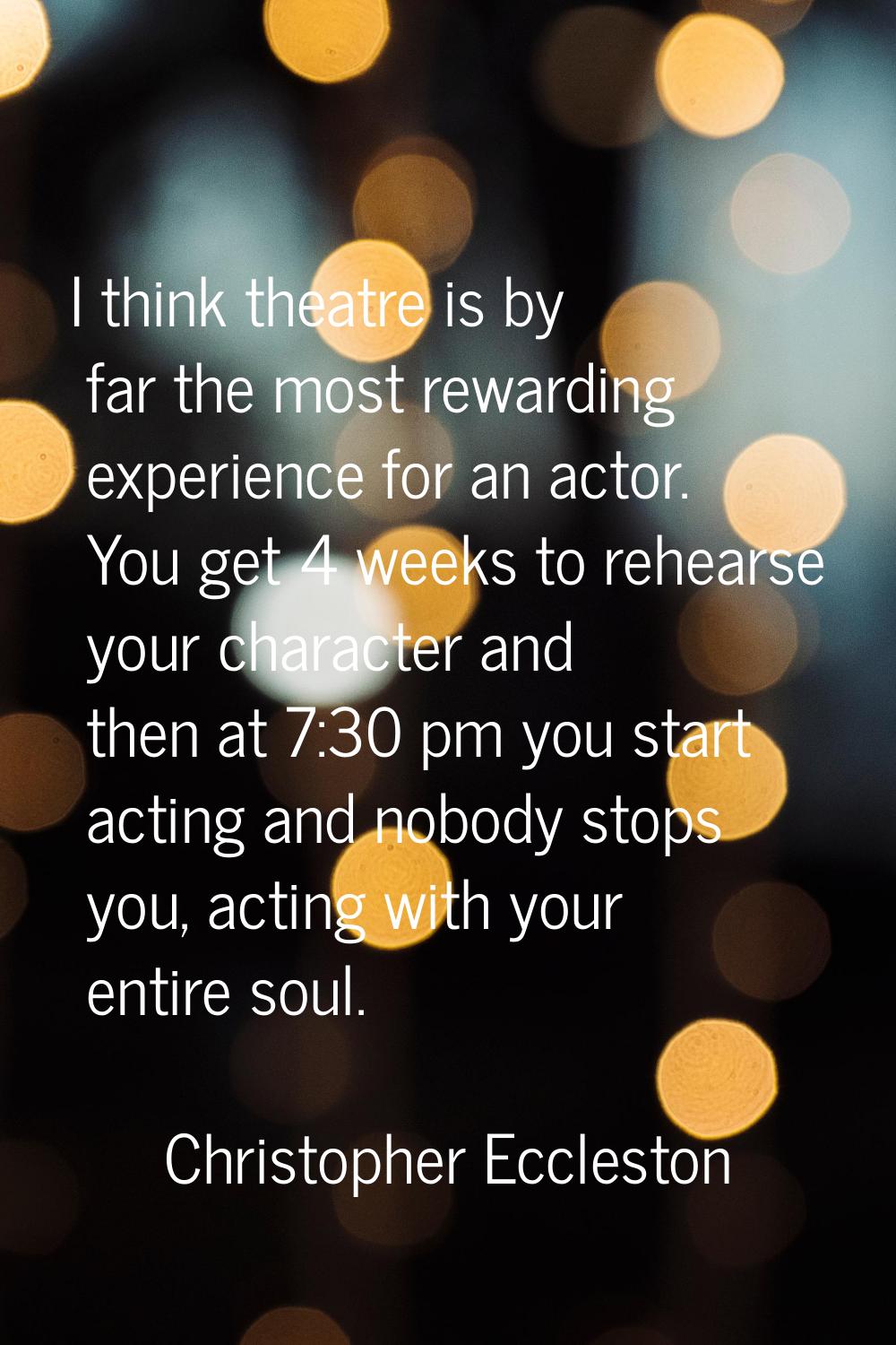 I think theatre is by far the most rewarding experience for an actor. You get 4 weeks to rehearse y