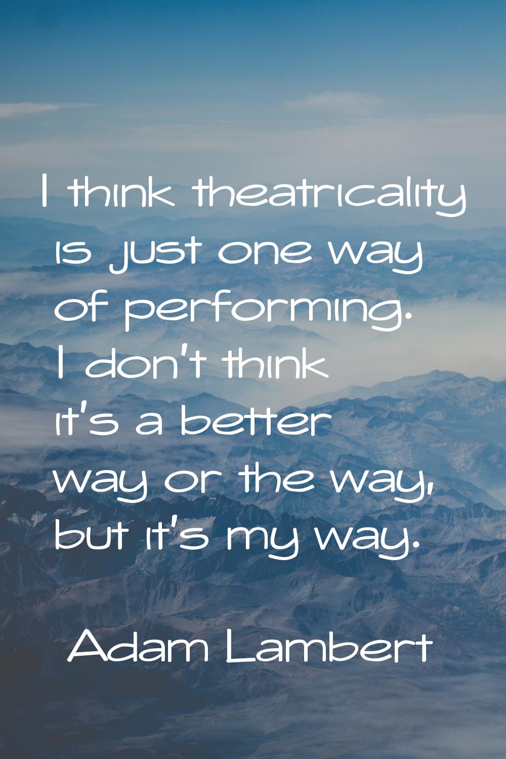 I think theatricality is just one way of performing. I don't think it's a better way or the way, bu