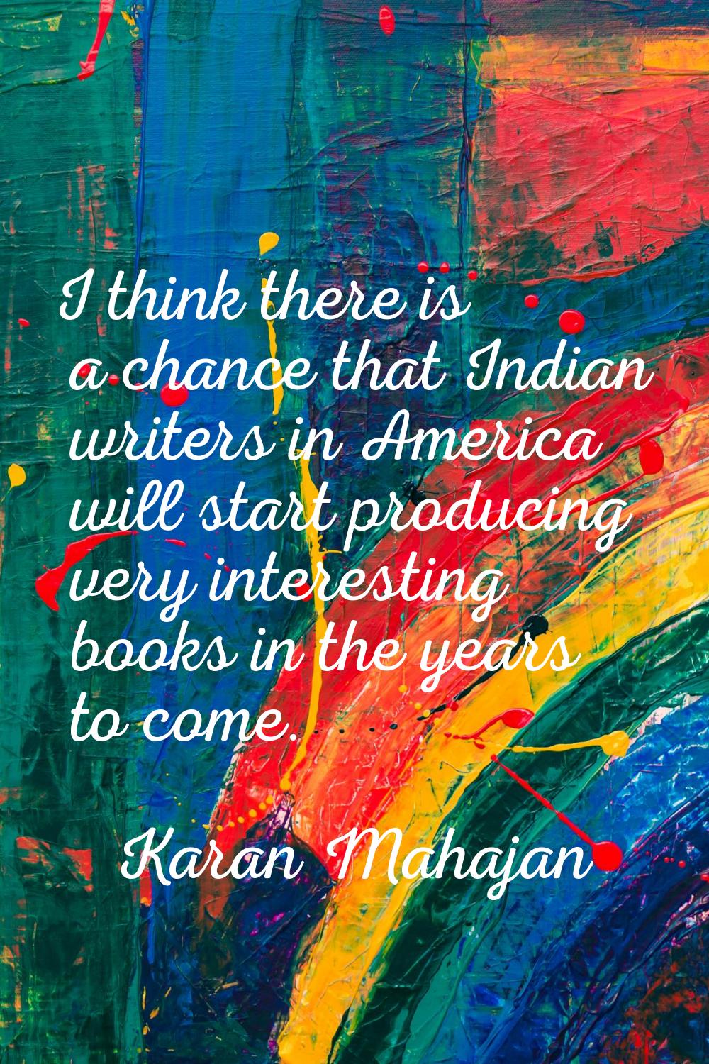 I think there is a chance that Indian writers in America will start producing very interesting book