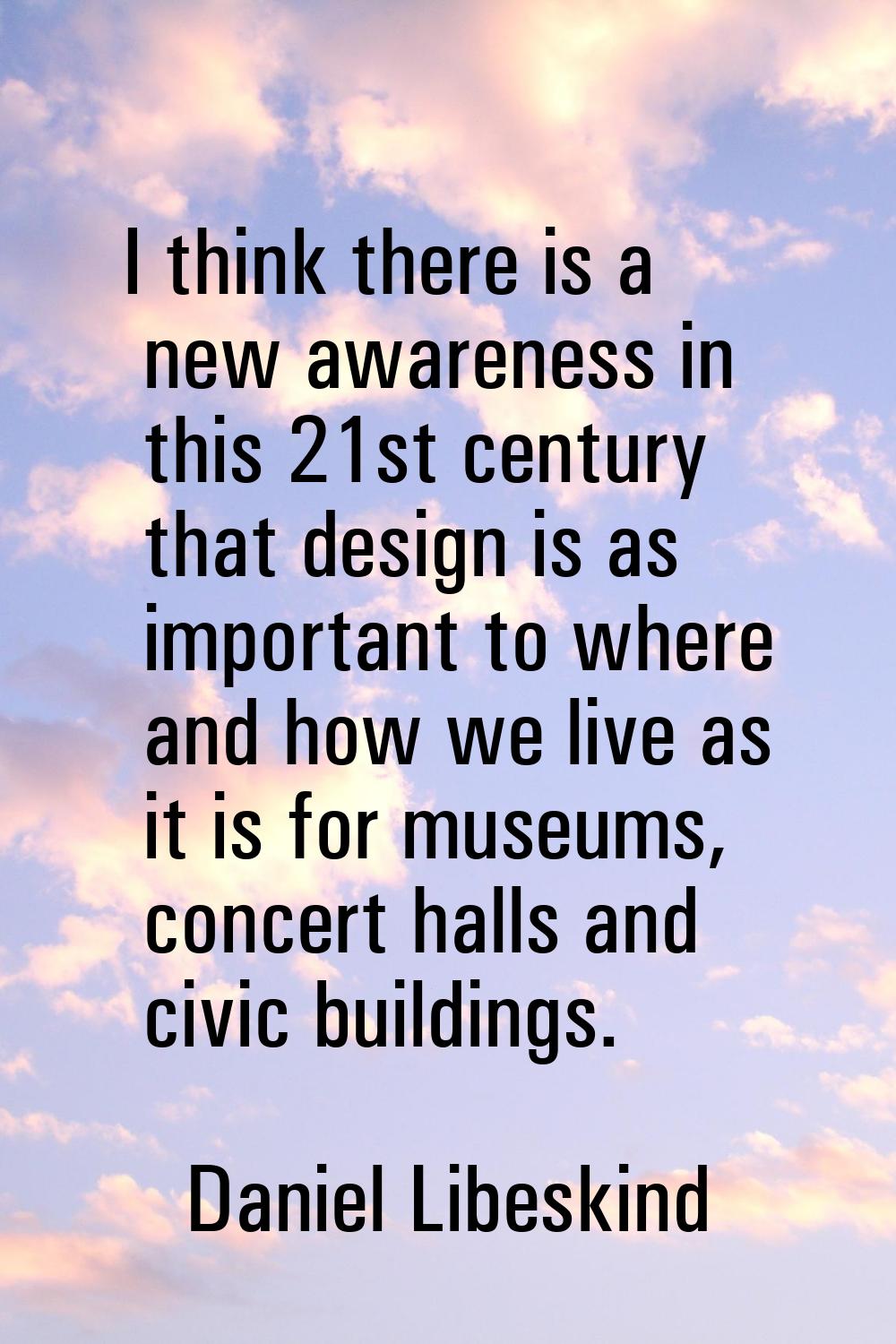 I think there is a new awareness in this 21st century that design is as important to where and how 
