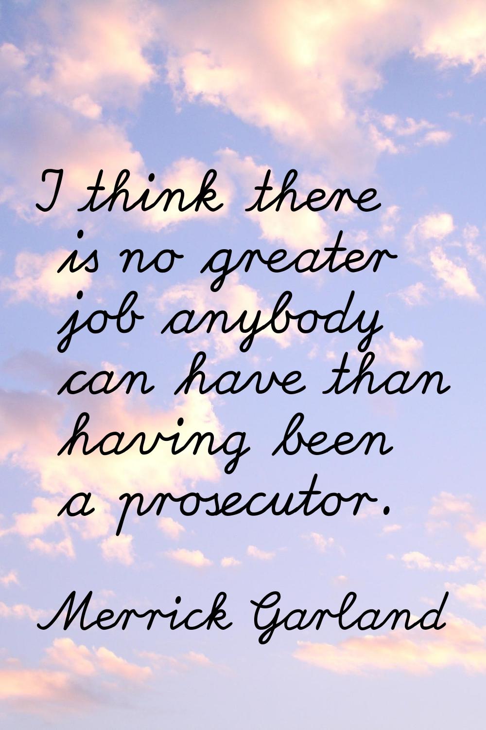 I think there is no greater job anybody can have than having been a prosecutor.