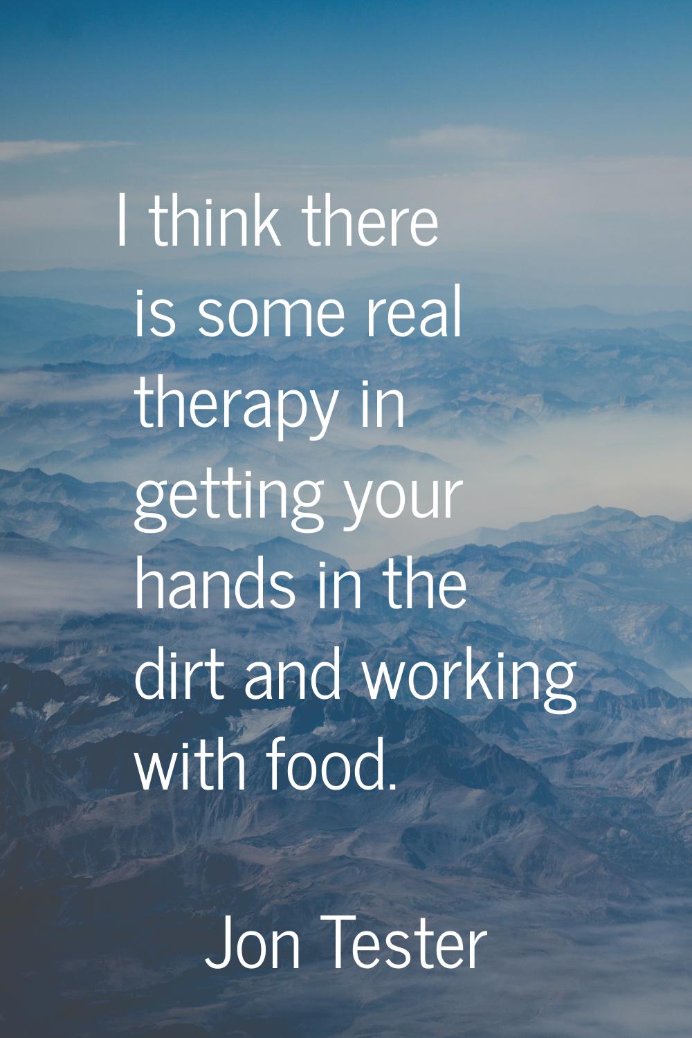 I think there is some real therapy in getting your hands in the dirt and working with food.