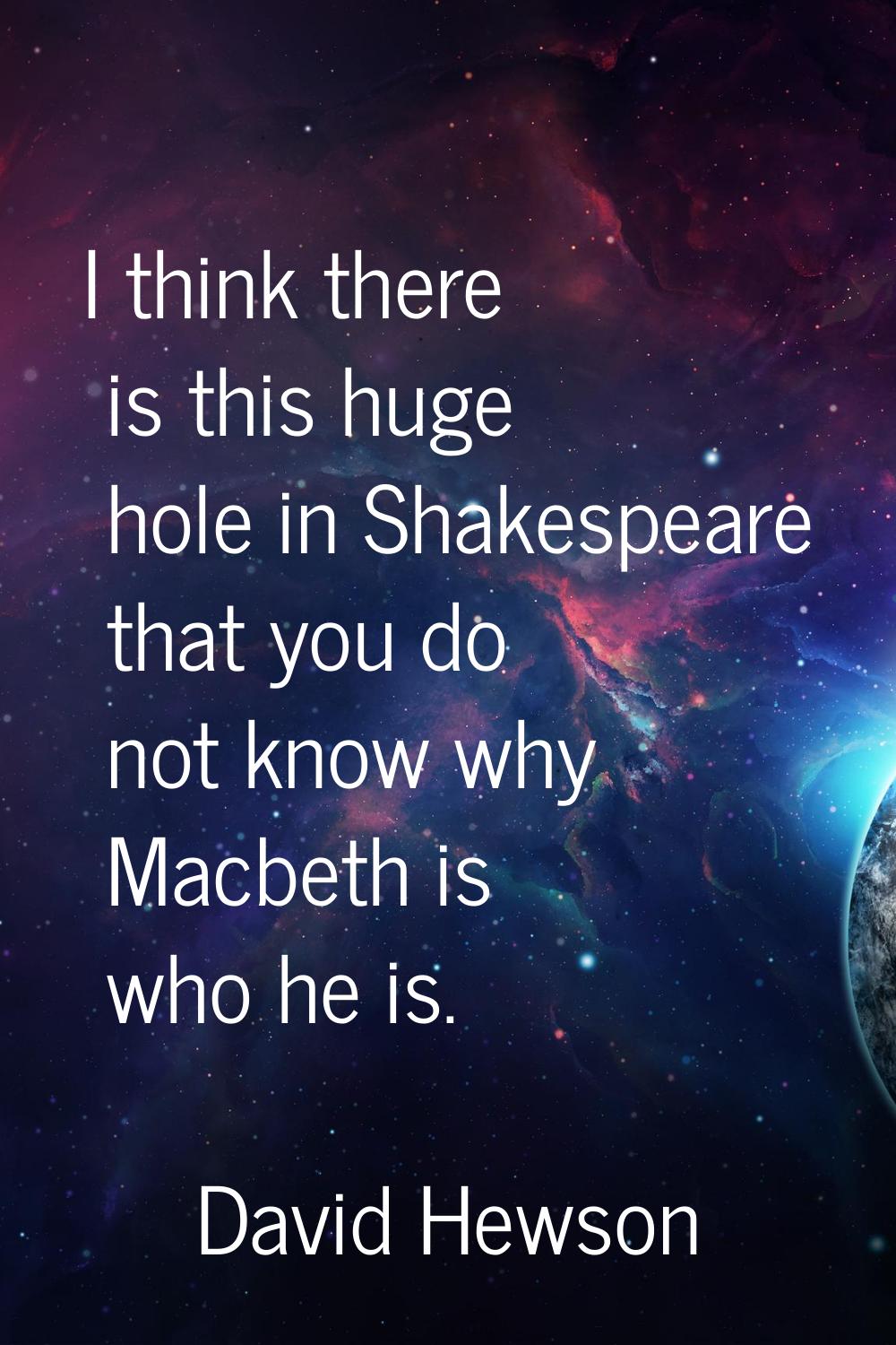 I think there is this huge hole in Shakespeare that you do not know why Macbeth is who he is.