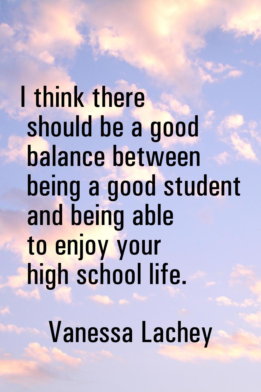 I think there should be a good balance between being a good student and being able to enjoy your hi