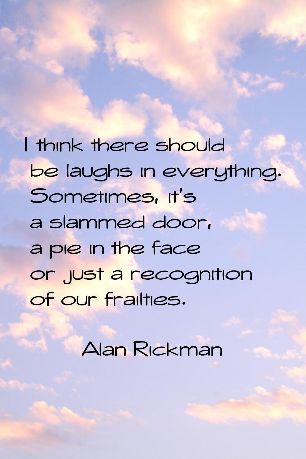 I think there should be laughs in everything. Sometimes, it's a slammed door, a pie in the face or 