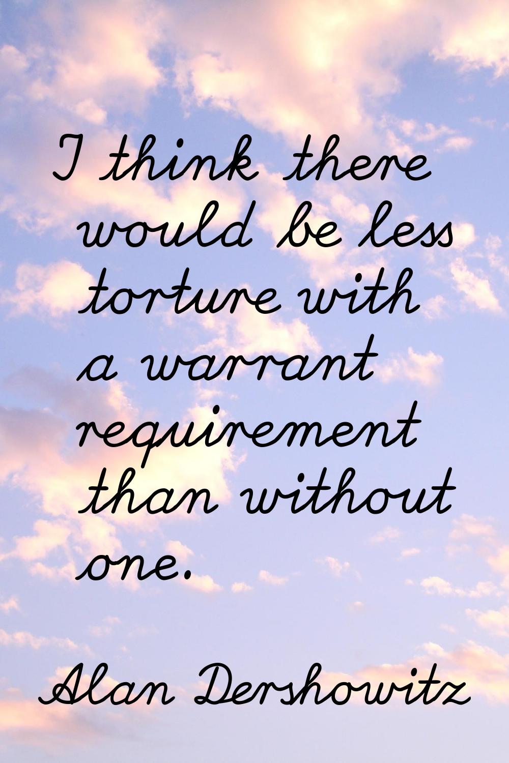 I think there would be less torture with a warrant requirement than without one.