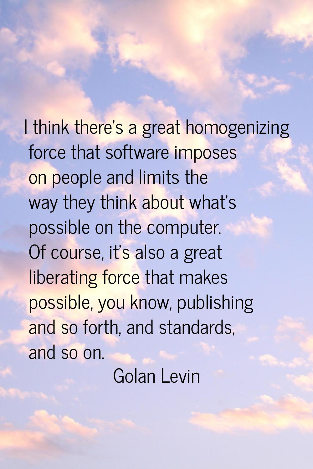I think there's a great homogenizing force that software imposes on people and limits the way they 