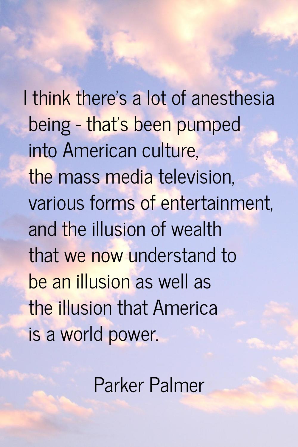 I think there's a lot of anesthesia being - that's been pumped into American culture, the mass medi