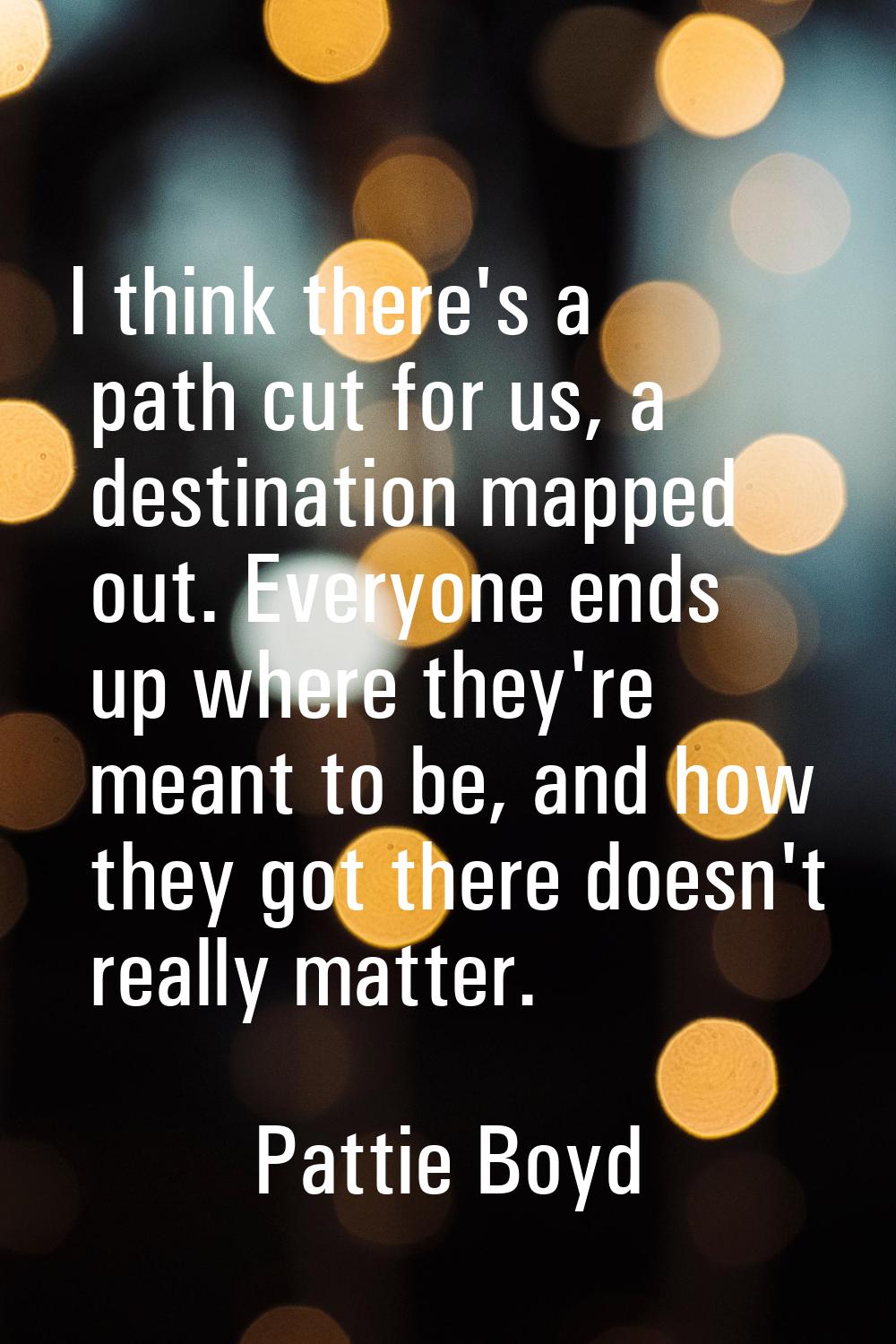 I think there's a path cut for us, a destination mapped out. Everyone ends up where they're meant t