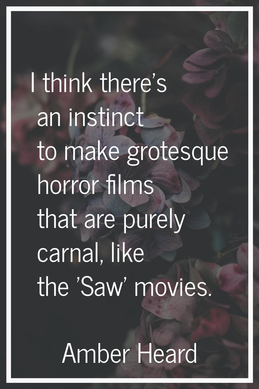 I think there's an instinct to make grotesque horror films that are purely carnal, like the 'Saw' m