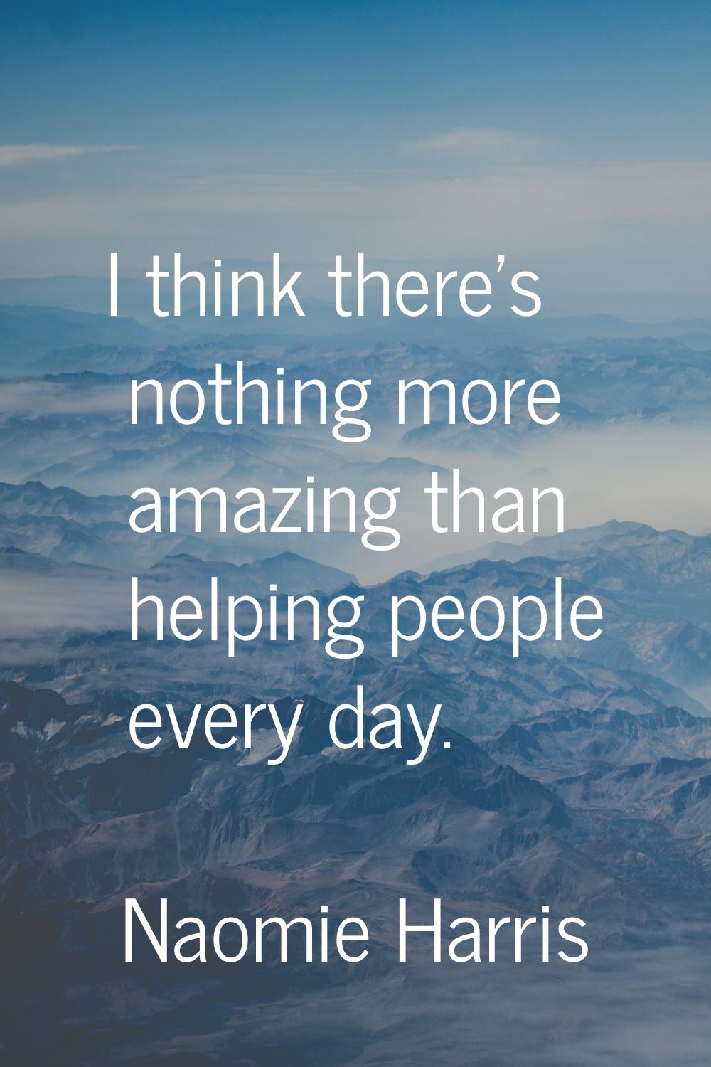 I think there's nothing more amazing than helping people every day.