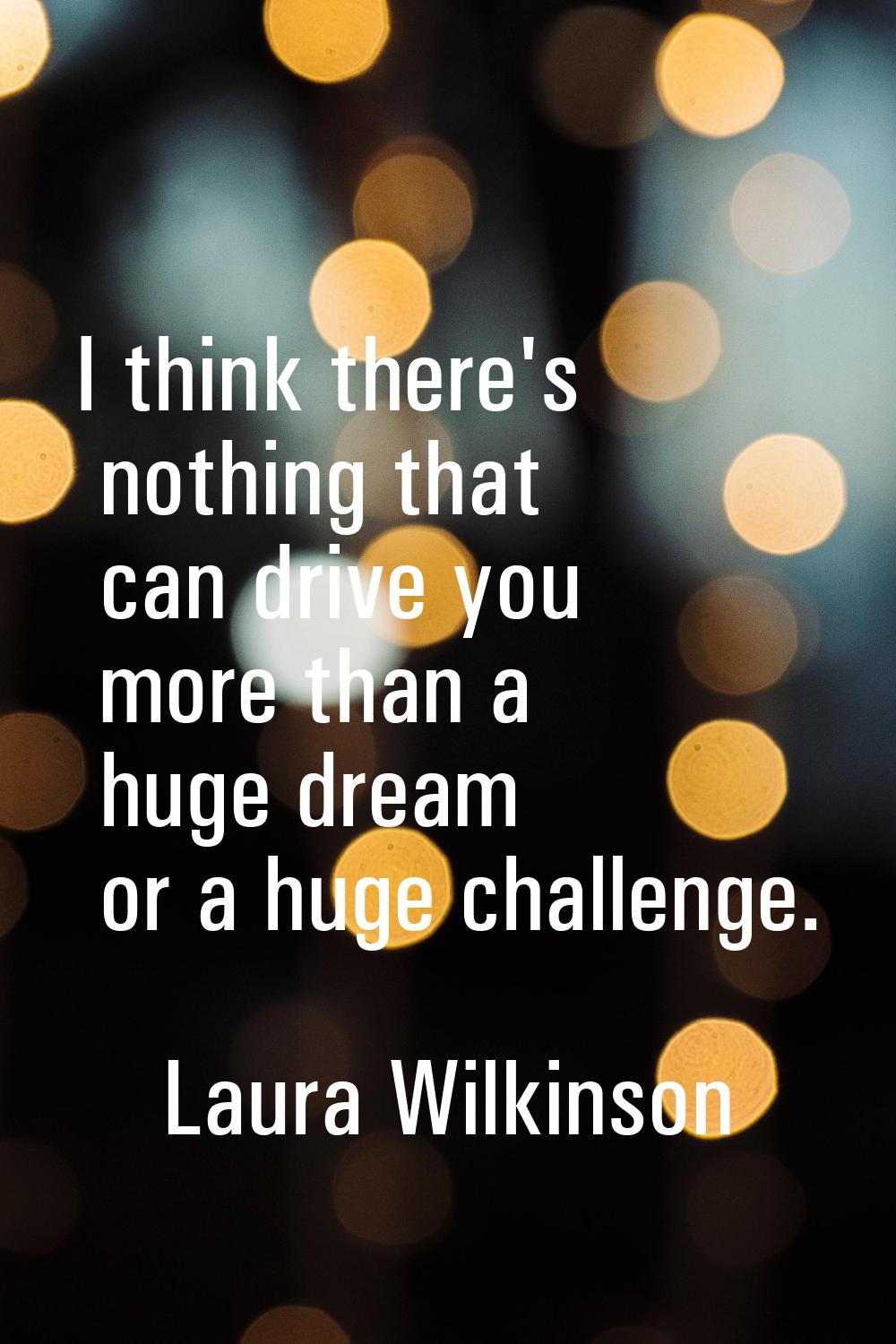 I think there's nothing that can drive you more than a huge dream or a huge challenge.