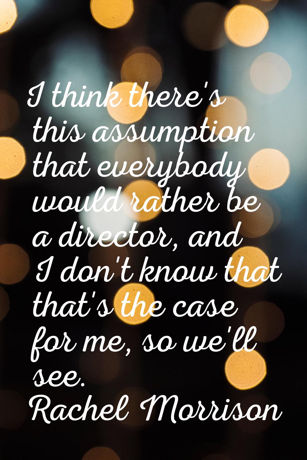 I think there's this assumption that everybody would rather be a director, and I don't know that th