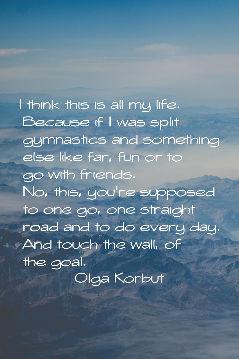 I think this is all my life. Because if I was split gymnastics and something else like far, fun or 