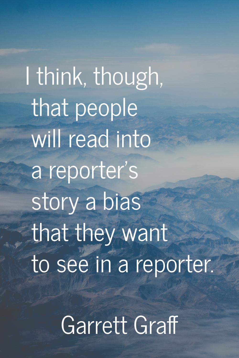I think, though, that people will read into a reporter's story a bias that they want to see in a re