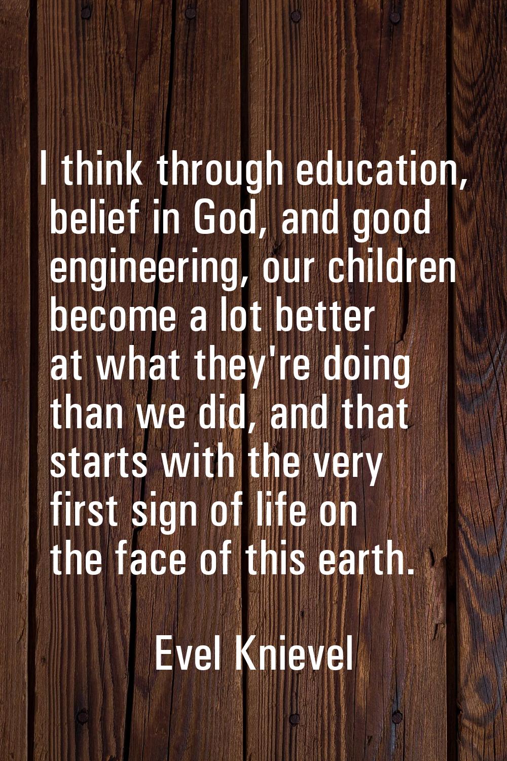 I think through education, belief in God, and good engineering, our children become a lot better at