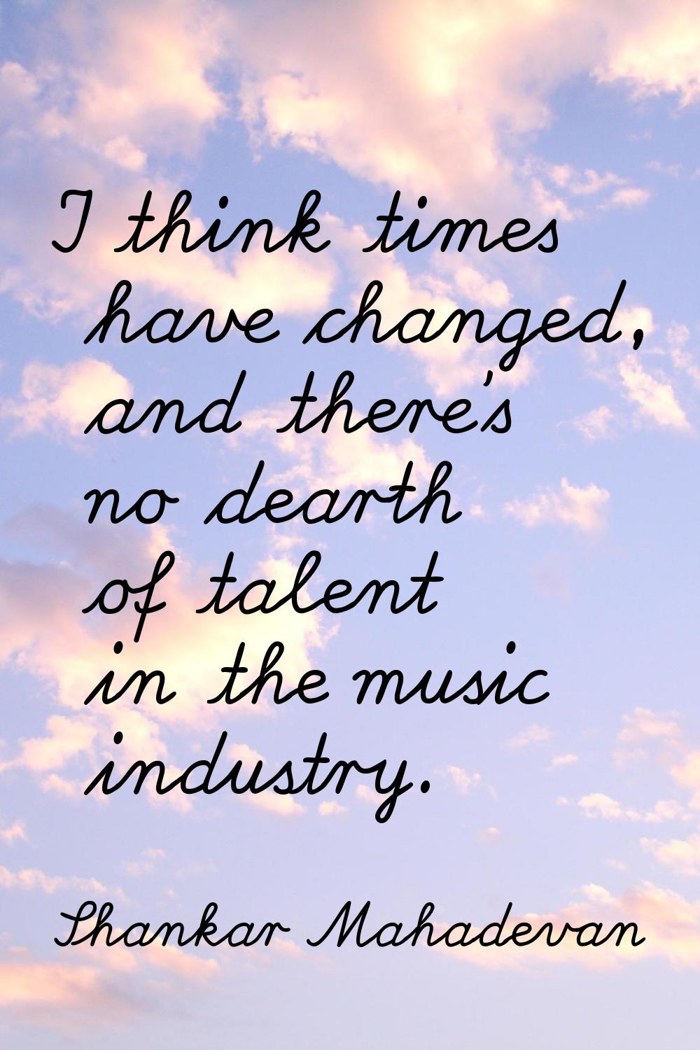 I think times have changed, and there's no dearth of talent in the music industry.