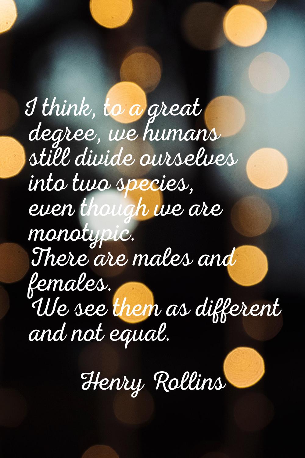 I think, to a great degree, we humans still divide ourselves into two species, even though we are m