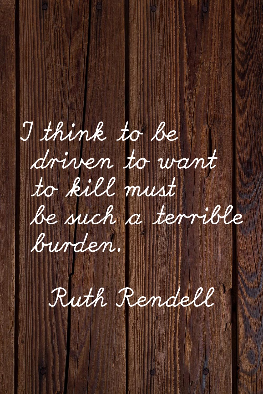 I think to be driven to want to kill must be such a terrible burden.