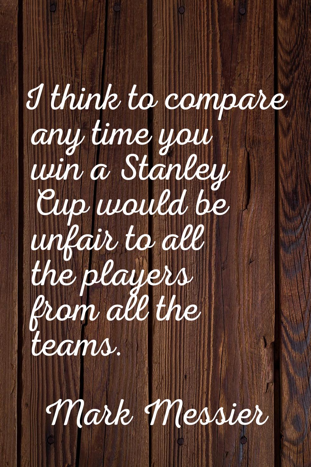 I think to compare any time you win a Stanley Cup would be unfair to all the players from all the t