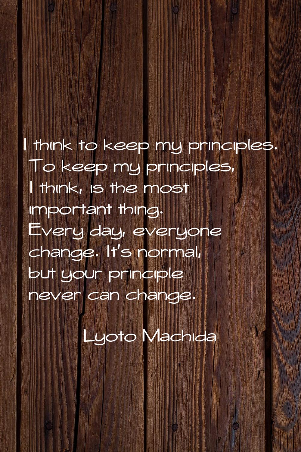 I think to keep my principles. To keep my principles, I think, is the most important thing. Every d