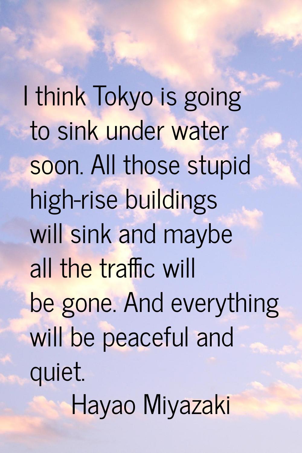 I think Tokyo is going to sink under water soon. All those stupid high-rise buildings will sink and