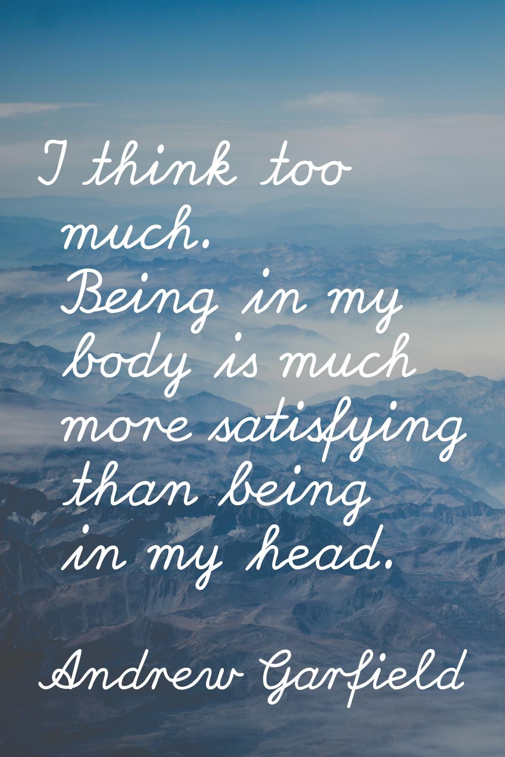 I think too much. Being in my body is much more satisfying than being in my head.