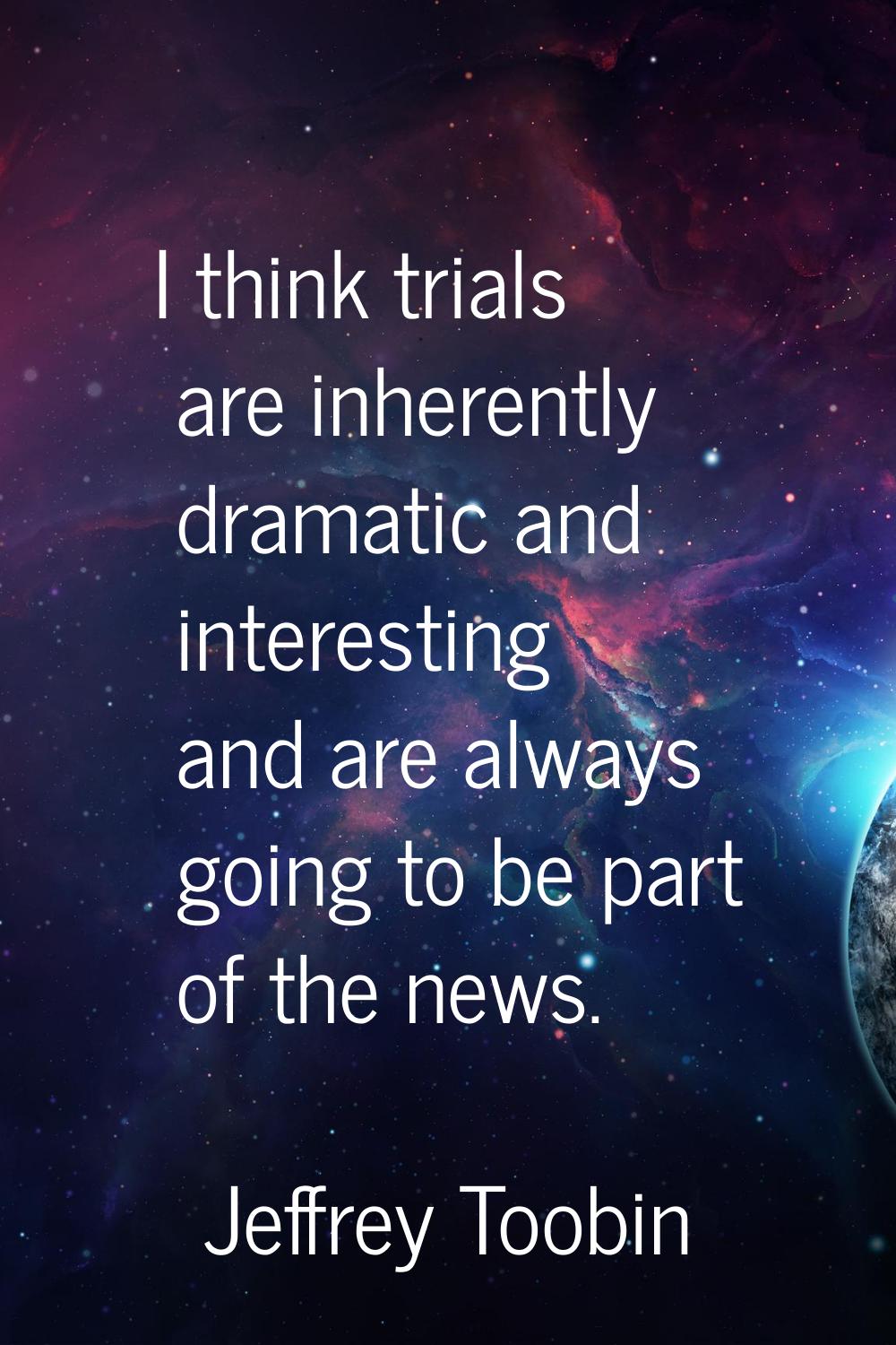 I think trials are inherently dramatic and interesting and are always going to be part of the news.