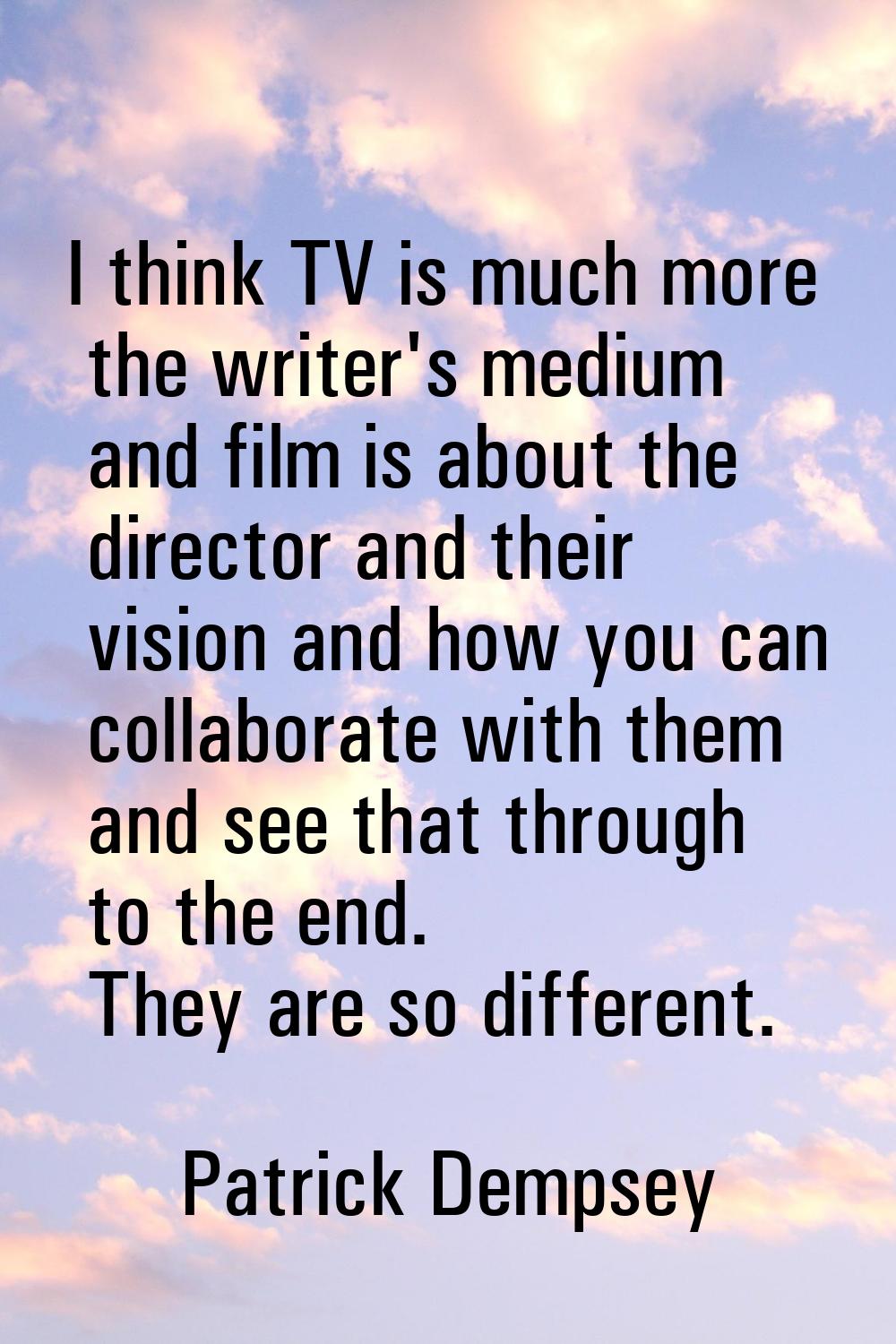 I think TV is much more the writer's medium and film is about the director and their vision and how