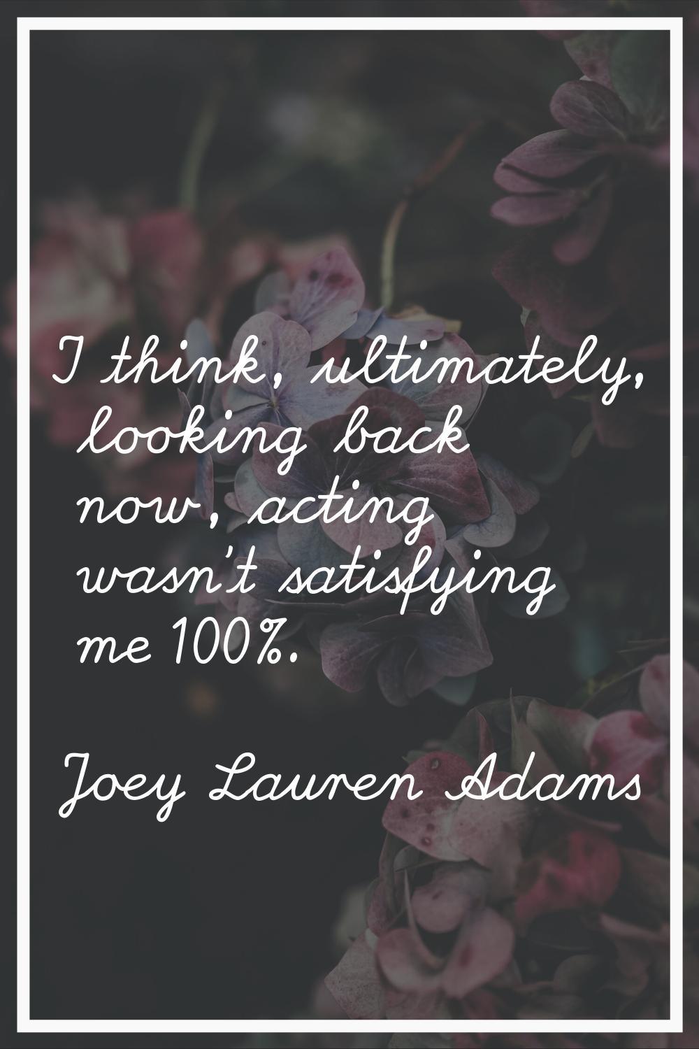 I think, ultimately, looking back now, acting wasn't satisfying me 100%.