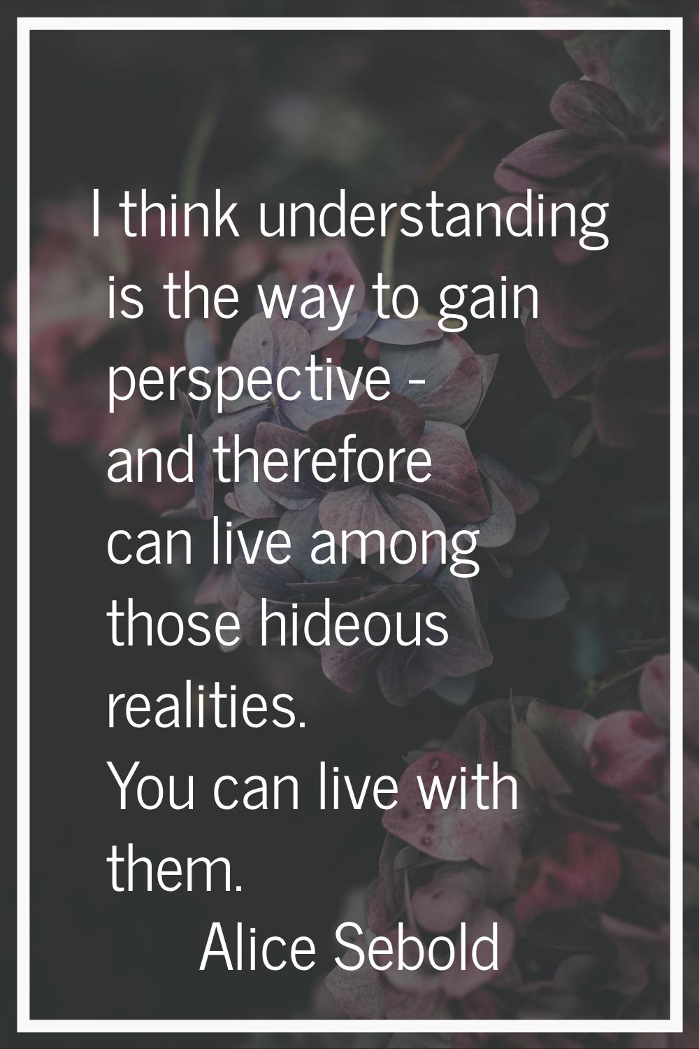 I think understanding is the way to gain perspective - and therefore can live among those hideous r