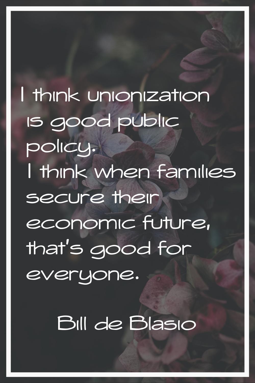 I think unionization is good public policy. I think when families secure their economic future, tha