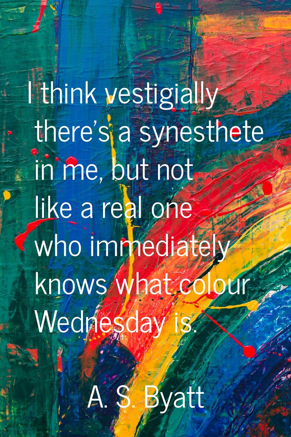 I think vestigially there's a synesthete in me, but not like a real one who immediately knows what 