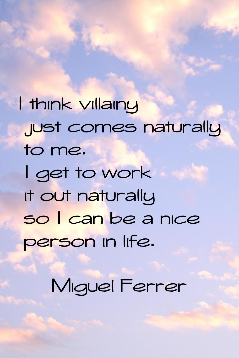 I think villainy just comes naturally to me. I get to work it out naturally so I can be a nice pers