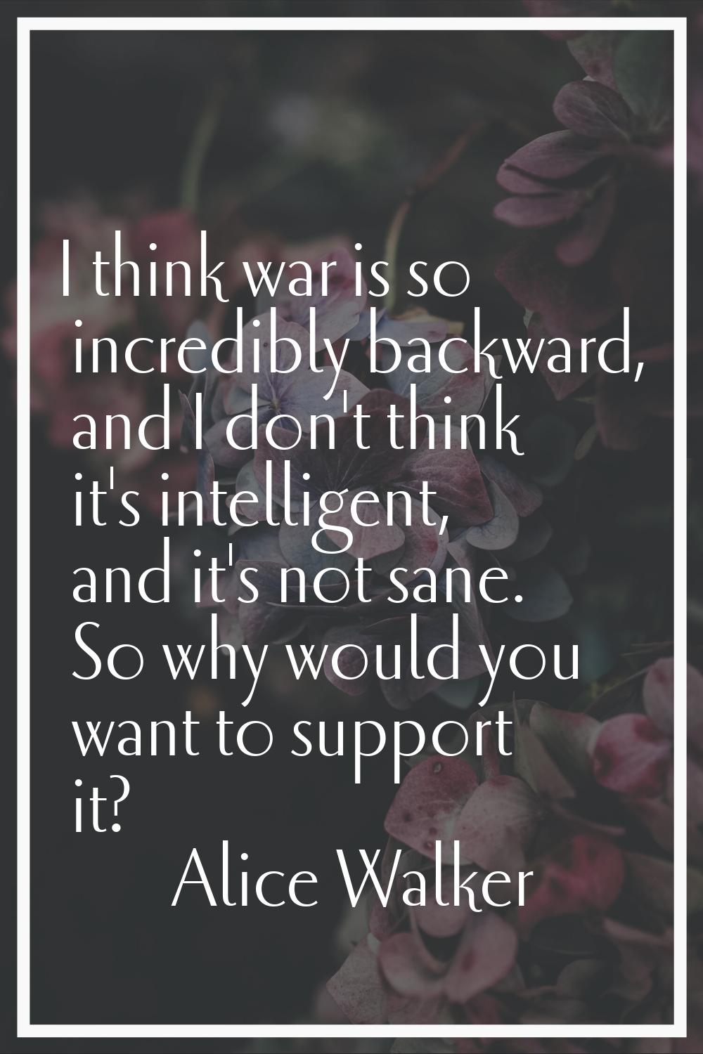I think war is so incredibly backward, and I don't think it's intelligent, and it's not sane. So wh