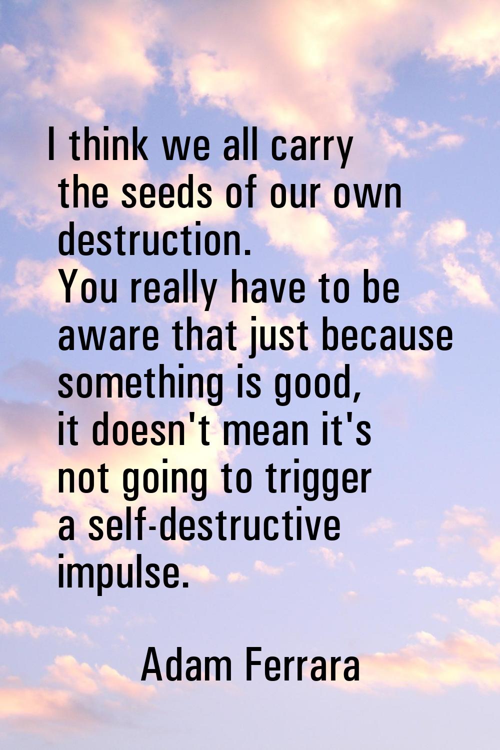 I think we all carry the seeds of our own destruction. You really have to be aware that just becaus