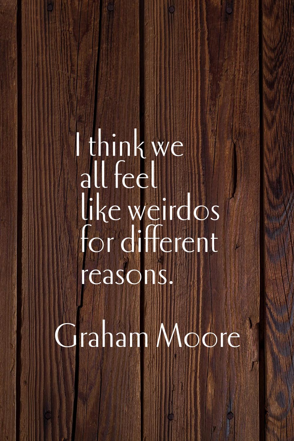 I think we all feel like weirdos for different reasons.