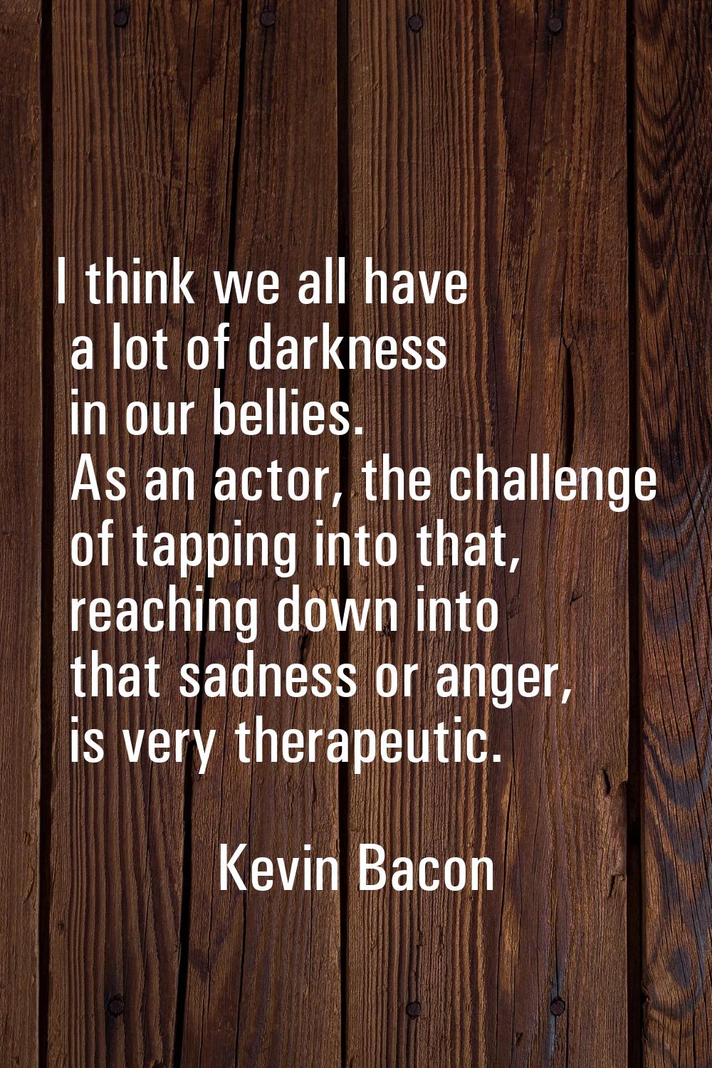 I think we all have a lot of darkness in our bellies. As an actor, the challenge of tapping into th