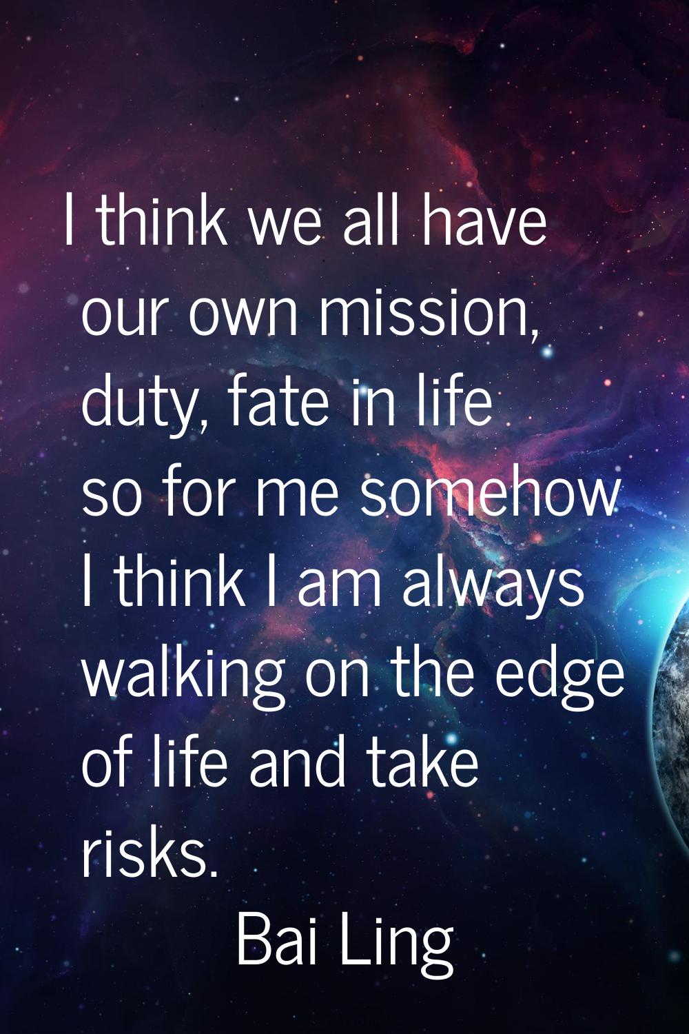 I think we all have our own mission, duty, fate in life so for me somehow I think I am always walki