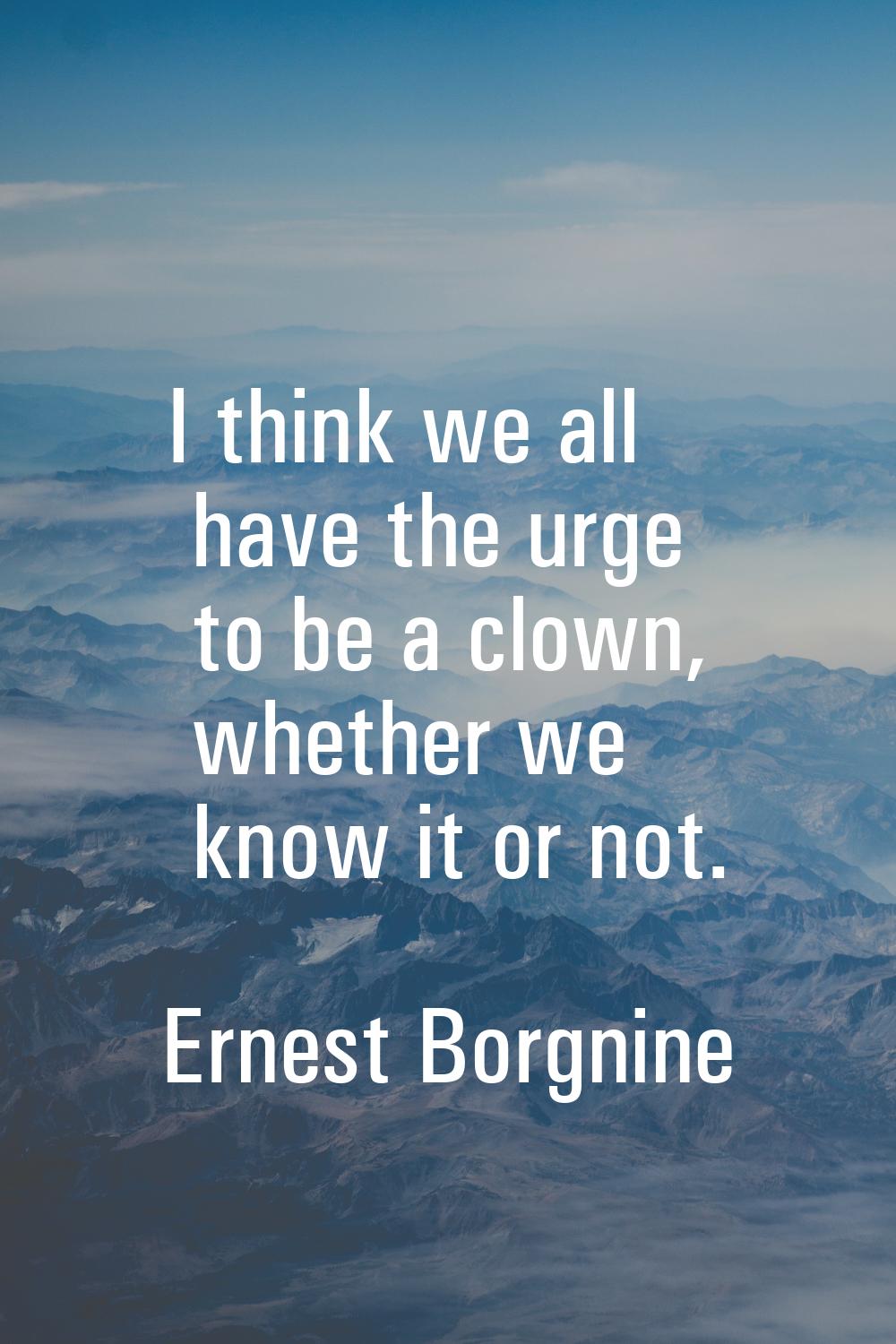 I think we all have the urge to be a clown, whether we know it or not.