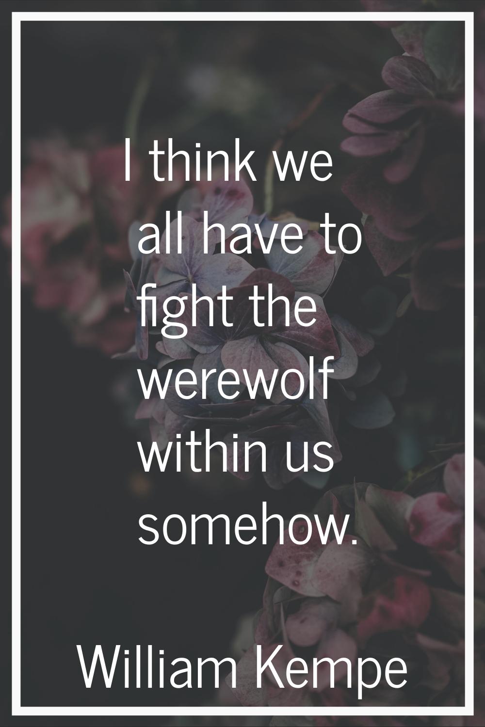 I think we all have to fight the werewolf within us somehow.